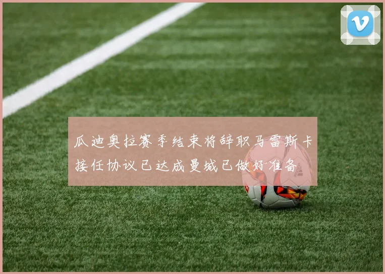 瓜迪奥拉赛季结束将辞职马雷斯卡接任协议已达成曼城已做好准备